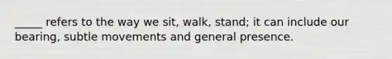 _____ refers to the way we sit, walk, stand; it can include our bearing, subtle movements and general presence.