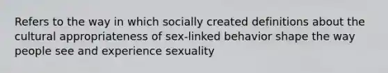 Refers to the way in which socially created definitions about the cultural appropriateness of sex-linked behavior shape the way people see and experience sexuality