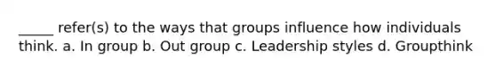 _____ refer(s) to the ways that groups influence how individuals think. a. In group b. Out group c. Leadership styles d. Groupthink