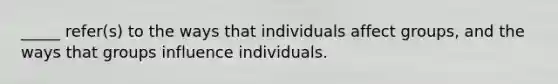 _____ refer(s) to the ways that individuals affect groups, and the ways that groups influence individuals.