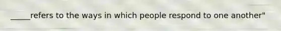 _____refers to the ways in which people respond to one another"