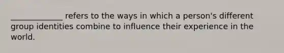 _____________ refers to the ways in which a person's different group identities combine to influence their experience in the world.