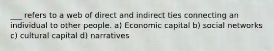 ___ refers to a web of direct and indirect ties connecting an individual to other people. a) Economic capital b) social networks c) cultural capital d) narratives