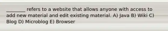 ________ refers to a website that allows anyone with access to add new material and edit existing material. A) Java B) Wiki C) Blog D) Microblog E) Browser