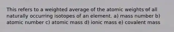 This refers to a weighted average of the atomic weights of all naturally occurring isotopes of an element. a) mass number b) atomic number c) atomic mass d) ionic mass e) covalent mass