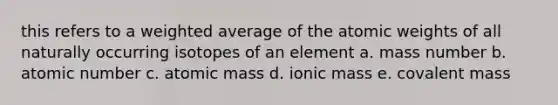 this refers to a weighted average of the atomic weights of all naturally occurring isotopes of an element a. mass number b. atomic number c. atomic mass d. ionic mass e. covalent mass