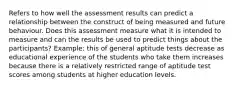 Refers to how well the assessment results can predict a relationship between the construct of being measured and future behaviour. Does this assessment measure what it is intended to measure and can the results be used to predict things about the participants? Example: this of general aptitude tests decrease as educational experience of the students who take them increases because there is a relatively restricted range of aptitude test scores among students at higher education levels.