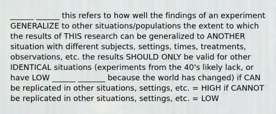 ______ ______ this refers to how well the findings of an experiment GENERALIZE to other situations/populations the extent to which the results of THIS research can be generalized to ANOTHER situation with different subjects, settings, times, treatments, observations, etc. the results SHOULD ONLY be valid for other IDENTICAL situations (experiments from the 40's likely lack, or have LOW ______ _______ because the world has changed) if CAN be replicated in other situations, settings, etc. = HIGH if CANNOT be replicated in other situations, settings, etc. = LOW