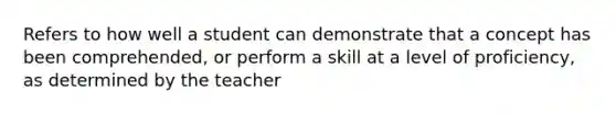 Refers to how well a student can demonstrate that a concept has been comprehended, or perform a skill at a level of proficiency, as determined by the teacher