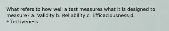 What refers to how well a test measures what it is designed to measure? a. Validity b. Reliability c. Efficaciousness d. Effectiveness