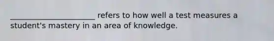 ______________________ refers to how well a test measures a student's mastery in an area of knowledge.