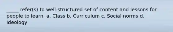 _____ refer(s) to well-structured set of content and lessons for people to learn. a. Class b. Curriculum c. Social norms d. Ideology