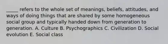 _____ refers to the whole set of meanings, beliefs, attitudes, and ways of doing things that are shared by some homogeneous social group and typically handed down from generation to generation. A. Culture B. Psychographics C. Civilization D. Social evolution E. Social class