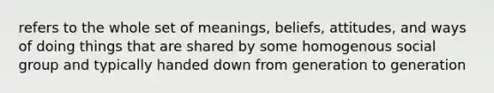 refers to the whole set of meanings, beliefs, attitudes, and ways of doing things that are shared by some homogenous social group and typically handed down from generation to generation