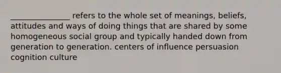 _______________ refers to the whole set of meanings, beliefs, attitudes and ways of doing things that are shared by some homogeneous social group and typically handed down from generation to generation. centers of influence persuasion cognition culture