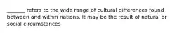 _______ refers to the wide range of cultural differences found between and within nations. It may be the result of natural or social circumstances