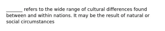 _______ refers to the wide range of cultural differences found between and within nations. It may be the result of natural or social circumstances