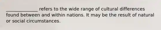 ______________ refers to the wide range of cultural differences found between and within nations. It may be the result of natural or social circumstances.