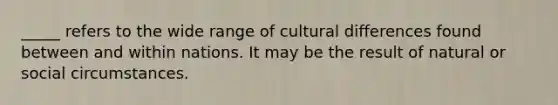 _____ refers to the wide range of cultural differences found between and within nations. It may be the result of natural or social circumstances.