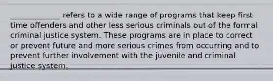 _____________ refers to a wide range of programs that keep first-time offenders and other less serious criminals out of the formal criminal justice system. These programs are in place to correct or prevent future and more serious crimes from occurring and to prevent further involvement with the juvenile and criminal justice system.