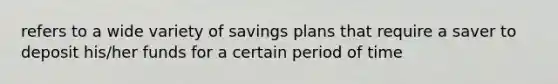 refers to a wide variety of savings plans that require a saver to deposit his/her funds for a certain period of time