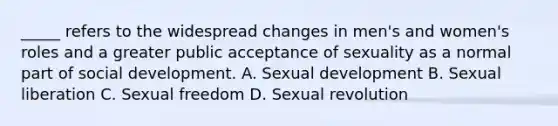 _____ refers to the widespread changes in men's and women's roles and a greater public acceptance of sexuality as a normal part of social development. A. Sexual development B. Sexual liberation C. Sexual freedom D. Sexual revolution