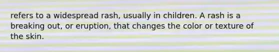 refers to a widespread rash, usually in children. A rash is a breaking out, or eruption, that changes the color or texture of the skin.