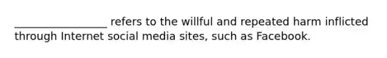 _________________ refers to the willful and repeated harm inflicted through Internet social media sites, such as Facebook.