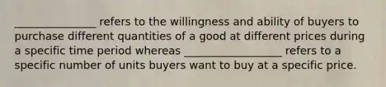 _______________ refers to the willingness and ability of buyers to purchase different quantities of a good at different prices during a specific time period whereas __________________ refers to a specific number of units buyers want to buy at a specific price.