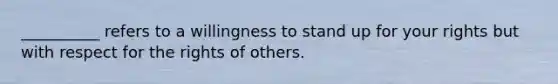 __________ refers to a willingness to stand up for your rights but with respect for the rights of others.