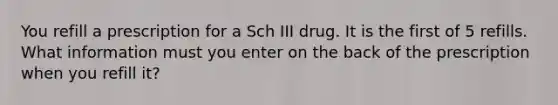 You refill a prescription for a Sch III drug. It is the first of 5 refills. What information must you enter on the back of the prescription when you refill it?