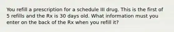 You refill a prescription for a schedule III drug. This is the first of 5 refills and the Rx is 30 days old. What information must you enter on the back of the Rx when you refill it?