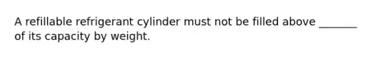 A refillable refrigerant cylinder must not be filled above _______ of its capacity by weight.