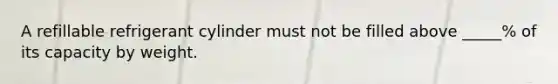A refillable refrigerant cylinder must not be filled above _____% of its capacity by weight.