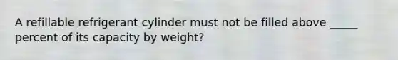 A refillable refrigerant cylinder must not be filled above _____ percent of its capacity by weight?