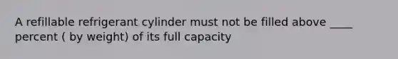 A refillable refrigerant cylinder must not be filled above ____ percent ( by weight) of its full capacity