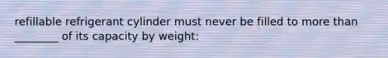 refillable refrigerant cylinder must never be filled to more than ________ of its capacity by weight: