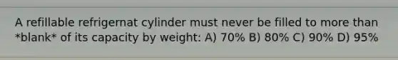 A refillable refrigernat cylinder must never be filled to more than *blank* of its capacity by weight: A) 70% B) 80% C) 90% D) 95%
