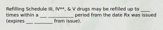 Refilling Schedule III, IV**, & V drugs may be refilled up to ____ times within a ___ ___________ period from the date Rx was issued (expires ___ ________ from issue).