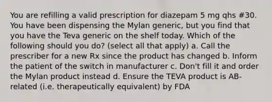 You are refilling a valid prescription for diazepam 5 mg qhs #30. You have been dispensing the Mylan generic, but you find that you have the Teva generic on the shelf today. Which of the following should you do? (select all that apply) a. Call the prescriber for a new Rx since the product has changed b. Inform the patient of the switch in manufacturer c. Don't fill it and order the Mylan product instead d. Ensure the TEVA product is AB-related (i.e. therapeutically equivalent) by FDA