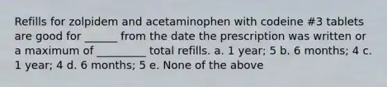 Refills for zolpidem and acetaminophen with codeine #3 tablets are good for ______ from the date the prescription was written or a maximum of _________ total refills. a. 1 year; 5 b. 6 months; 4 c. 1 year; 4 d. 6 months; 5 e. None of the above