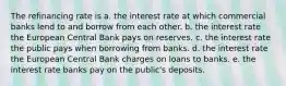 The refinancing rate is a. the interest rate at which commercial banks lend to and borrow from each other. b. the interest rate the European Central Bank pays on reserves. c. the interest rate the public pays when borrowing from banks. d. the interest rate the European Central Bank charges on loans to banks. e. the interest rate banks pay on the public's deposits.