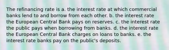 The refinancing rate is a. the interest rate at which commercial banks lend to and borrow from each other. b. the interest rate the European Central Bank pays on reserves. c. the interest rate the public pays when borrowing from banks. d. the interest rate the European Central Bank charges on loans to banks. e. the interest rate banks pay on the public's deposits.