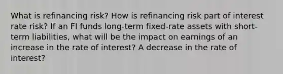 What is refinancing risk? How is refinancing risk part of interest rate risk? If an FI funds long-term fixed-rate assets with short-term liabilities, what will be the impact on earnings of an increase in the rate of interest? A decrease in the rate of interest?