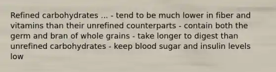 Refined carbohydrates ... - tend to be much lower in fiber and vitamins than their unrefined counterparts - contain both the germ and bran of whole grains - take longer to digest than unrefined carbohydrates - keep blood sugar and insulin levels low