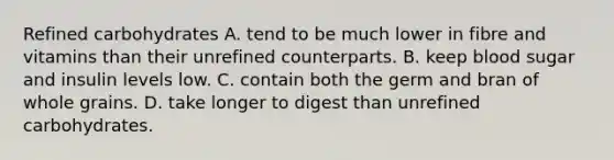 Refined carbohydrates A. tend to be much lower in fibre and vitamins than their unrefined counterparts. B. keep blood sugar and insulin levels low. C. contain both the germ and bran of whole grains. D. take longer to digest than unrefined carbohydrates.