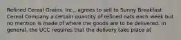 Refined Cereal Grains, Inc., agrees to sell to Sunny Breakfast Cereal Company a certain quantity of refined oats each week but no mention is made of where the goods are to be delivered. In general, the UCC requires that the delivery take place at