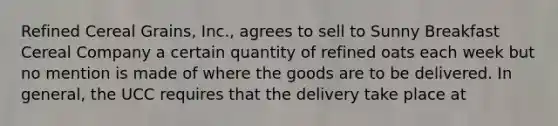 Refined Cereal Grains, Inc., agrees to sell to Sunny Breakfast Cereal Company a certain quantity of refined oats each week but no mention is made of where the goods are to be delivered. In general, the UCC requires that the delivery take place at