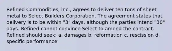 Refined Commodities, Inc., agrees to deliver ten tons of sheet metal to Select Builders Corporation. The agreement states that delivery is to be within "3" days, although the parties intend "30" days. Refined cannot convince Select to amend the contract. Refined should seek: a. damages b. reformation c. rescission d. specific performance