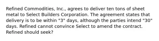 Refined Commodities, Inc., agrees to deliver ten tons of sheet metal to Select Builders Corporation. The agreement states that delivery is to be within "3" days, although the parties intend "30" days. Refined cannot convince Select to amend the contract. Refined should seek?